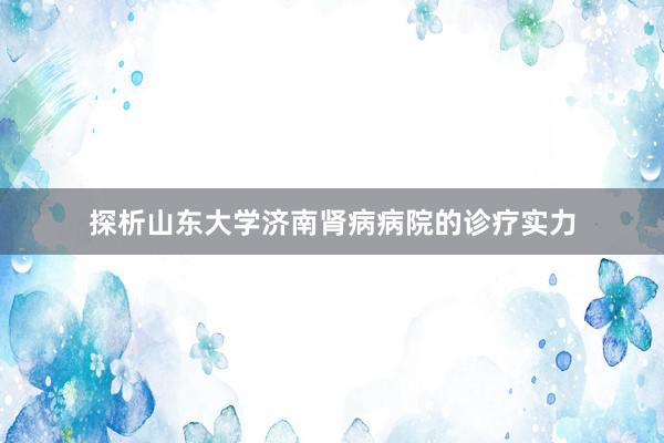 探析山东大学济南肾病病院的诊疗实力